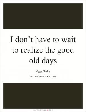 I don’t have to wait to realize the good old days Picture Quote #1