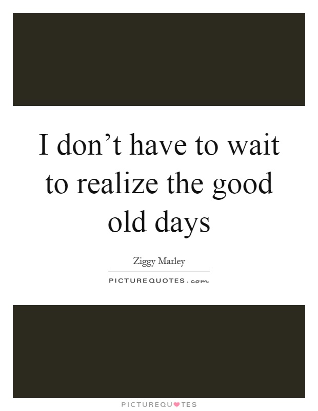 I don't have to wait to realize the good old days Picture Quote #1