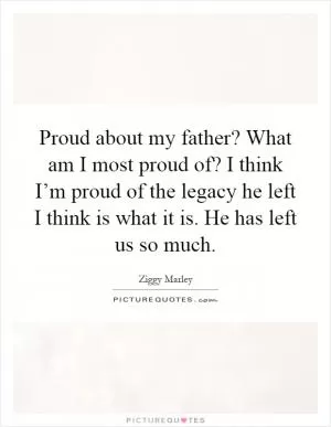 Proud about my father? What am I most proud of? I think I’m proud of the legacy he left I think is what it is. He has left us so much Picture Quote #1