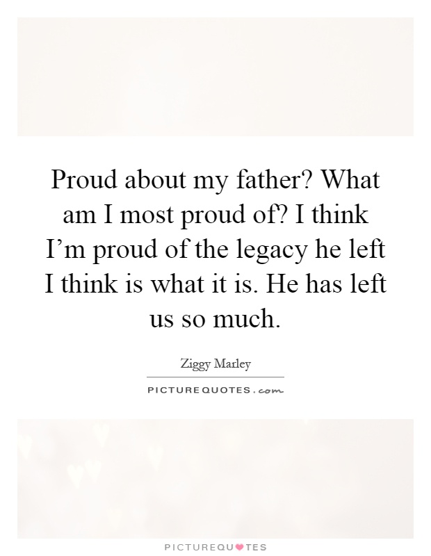 Proud about my father? What am I most proud of? I think I'm proud of the legacy he left I think is what it is. He has left us so much Picture Quote #1