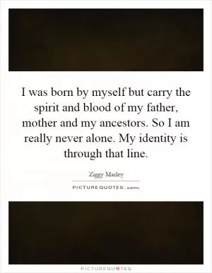 I was born by myself but carry the spirit and blood of my father, mother and my ancestors. So I am really never alone. My identity is through that line Picture Quote #1