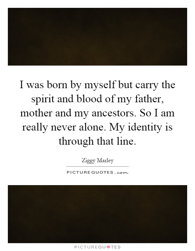 I was born by myself but carry the spirit and blood of my father, mother and my ancestors. So I am really never alone. My identity is through that line Picture Quote #1
