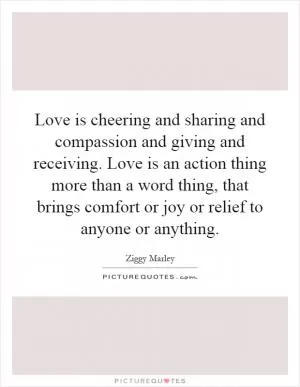Love is cheering and sharing and compassion and giving and receiving. Love is an action thing more than a word thing, that brings comfort or joy or relief to anyone or anything Picture Quote #1