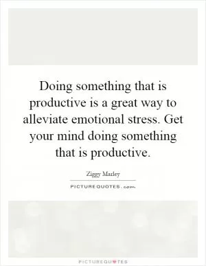 Doing something that is productive is a great way to alleviate emotional stress. Get your mind doing something that is productive Picture Quote #1