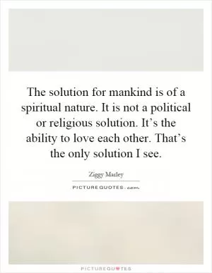 The solution for mankind is of a spiritual nature. It is not a political or religious solution. It’s the ability to love each other. That’s the only solution I see Picture Quote #1