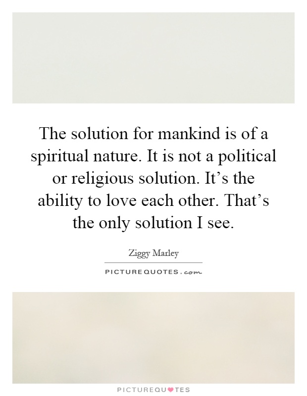 The solution for mankind is of a spiritual nature. It is not a political or religious solution. It's the ability to love each other. That's the only solution I see Picture Quote #1