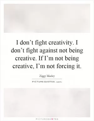 I don’t fight creativity. I don’t fight against not being creative. If I’m not being creative, I’m not forcing it Picture Quote #1