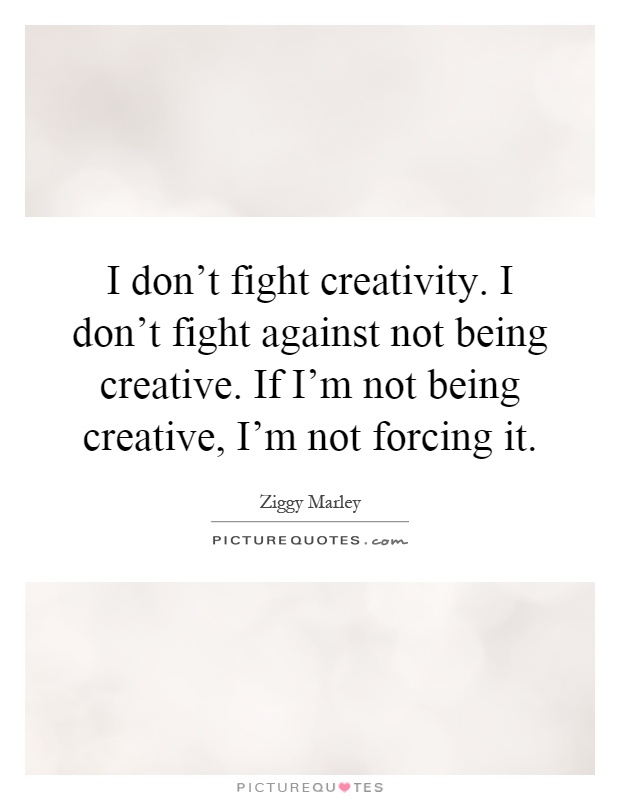 I don't fight creativity. I don't fight against not being creative. If I'm not being creative, I'm not forcing it Picture Quote #1