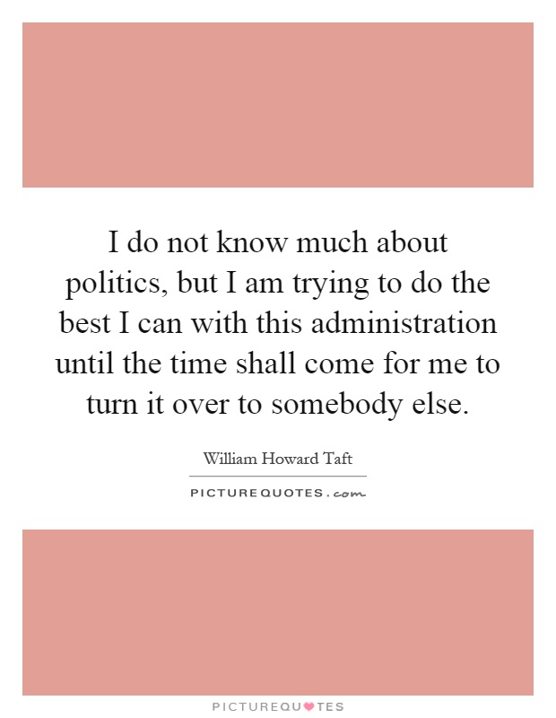 I do not know much about politics, but I am trying to do the best I can with this administration until the time shall come for me to turn it over to somebody else Picture Quote #1
