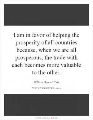I am in favor of helping the prosperity of all countries because, when we are all prosperous, the trade with each becomes more valuable to the other Picture Quote #1