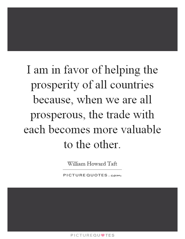 I am in favor of helping the prosperity of all countries because, when we are all prosperous, the trade with each becomes more valuable to the other Picture Quote #1