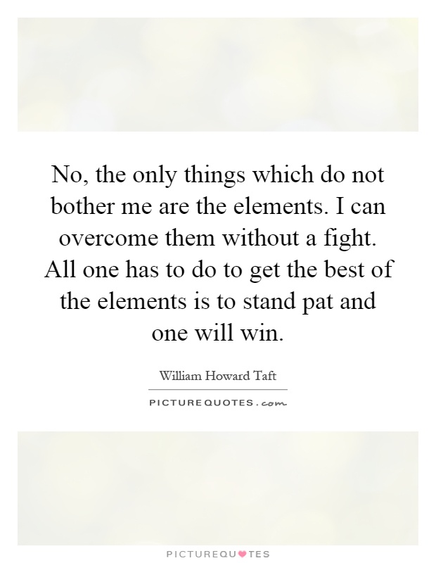 No, the only things which do not bother me are the elements. I can overcome them without a fight. All one has to do to get the best of the elements is to stand pat and one will win Picture Quote #1