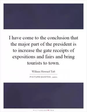 I have come to the conclusion that the major part of the president is to increase the gate receipts of expositions and fairs and bring tourists to town Picture Quote #1