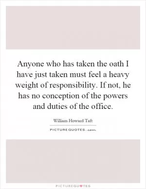 Anyone who has taken the oath I have just taken must feel a heavy weight of responsibility. If not, he has no conception of the powers and duties of the office Picture Quote #1