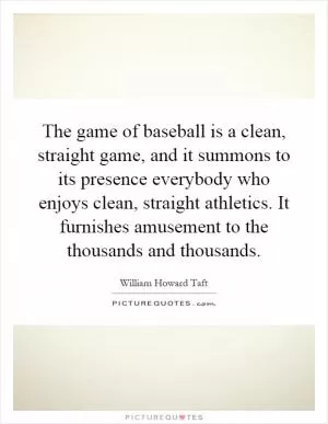 The game of baseball is a clean, straight game, and it summons to its presence everybody who enjoys clean, straight athletics. It furnishes amusement to the thousands and thousands Picture Quote #1