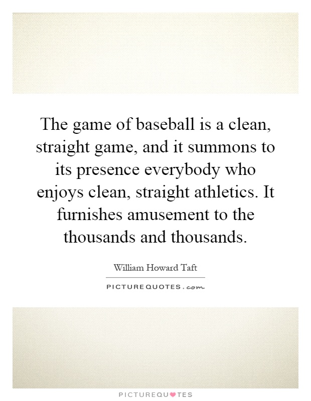 The game of baseball is a clean, straight game, and it summons to its presence everybody who enjoys clean, straight athletics. It furnishes amusement to the thousands and thousands Picture Quote #1