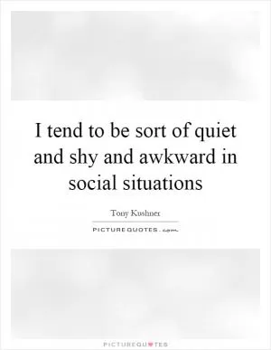 I tend to be sort of quiet and shy and awkward in social situations Picture Quote #1
