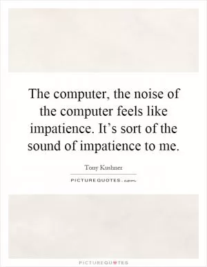 The computer, the noise of the computer feels like impatience. It’s sort of the sound of impatience to me Picture Quote #1