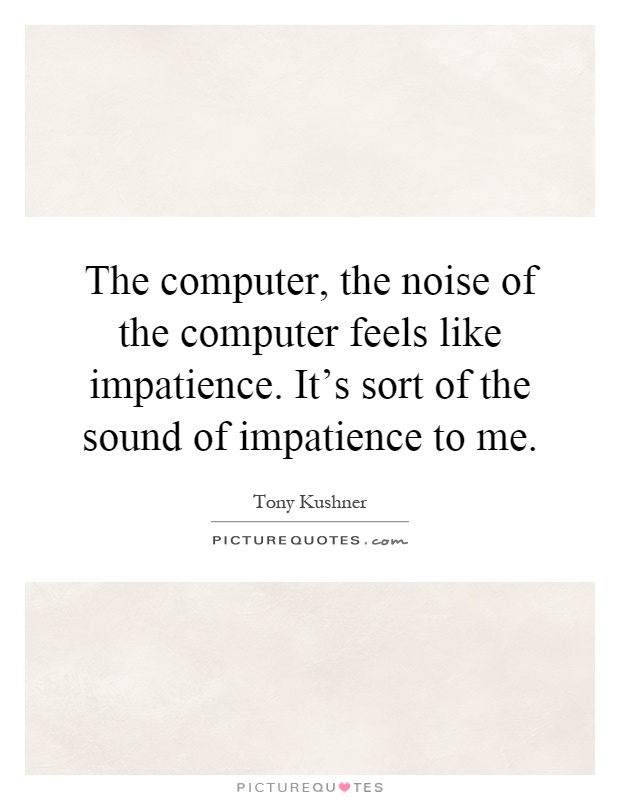 The computer, the noise of the computer feels like impatience. It's sort of the sound of impatience to me Picture Quote #1