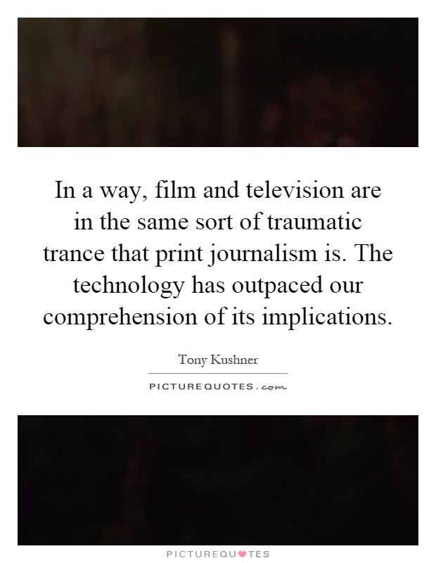 In a way, film and television are in the same sort of traumatic trance that print journalism is. The technology has outpaced our comprehension of its implications Picture Quote #1