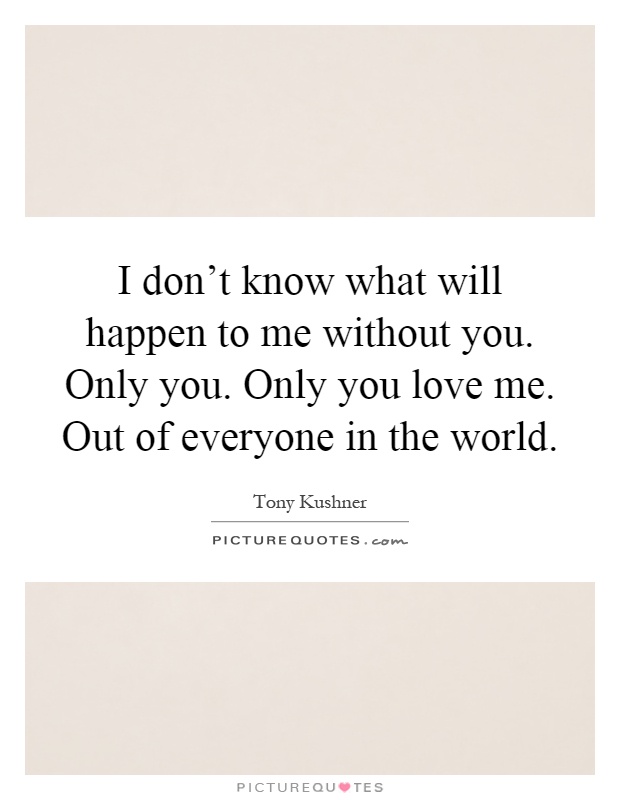 I don't know what will happen to me without you. Only you. Only you love me. Out of everyone in the world Picture Quote #1