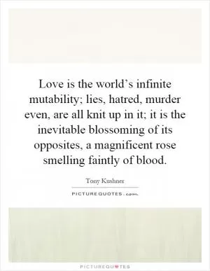 Love is the world’s infinite mutability; lies, hatred, murder even, are all knit up in it; it is the inevitable blossoming of its opposites, a magnificent rose smelling faintly of blood Picture Quote #1