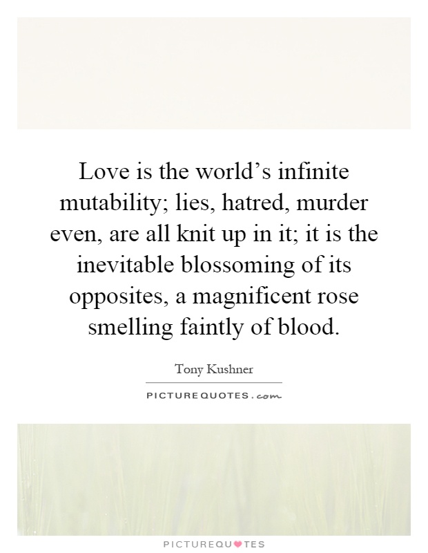 Love is the world's infinite mutability; lies, hatred, murder even, are all knit up in it; it is the inevitable blossoming of its opposites, a magnificent rose smelling faintly of blood Picture Quote #1