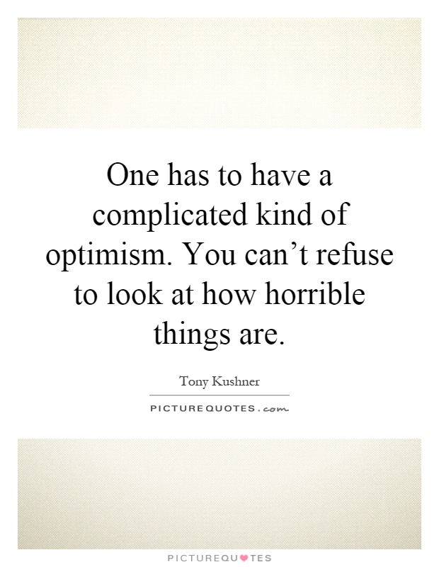 One has to have a complicated kind of optimism. You can't refuse to look at how horrible things are Picture Quote #1