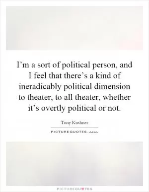 I’m a sort of political person, and I feel that there’s a kind of ineradicably political dimension to theater, to all theater, whether it’s overtly political or not Picture Quote #1