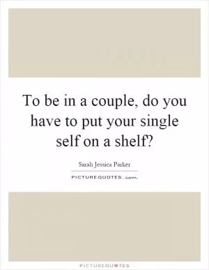 To be in a couple, do you have to put your single self on a shelf? Picture Quote #1
