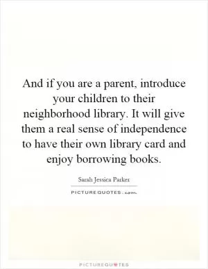 And if you are a parent, introduce your children to their neighborhood library. It will give them a real sense of independence to have their own library card and enjoy borrowing books Picture Quote #1