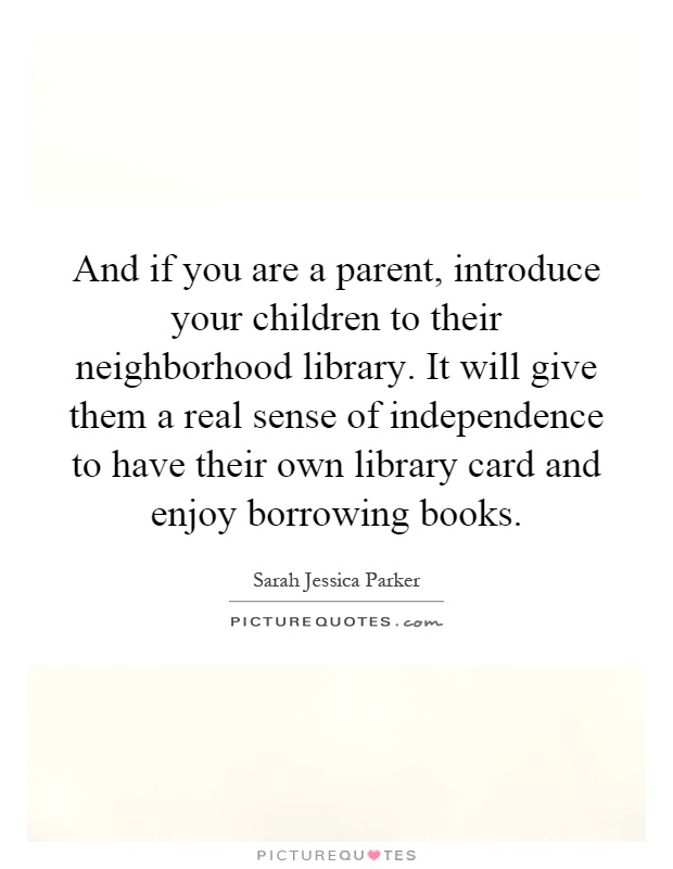 And if you are a parent, introduce your children to their neighborhood library. It will give them a real sense of independence to have their own library card and enjoy borrowing books Picture Quote #1