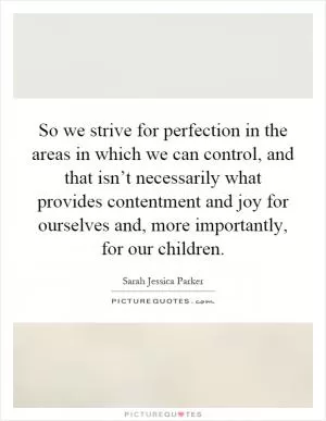 So we strive for perfection in the areas in which we can control, and that isn’t necessarily what provides contentment and joy for ourselves and, more importantly, for our children Picture Quote #1
