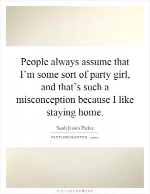 People always assume that I’m some sort of party girl, and that’s such a misconception because I like staying home Picture Quote #1