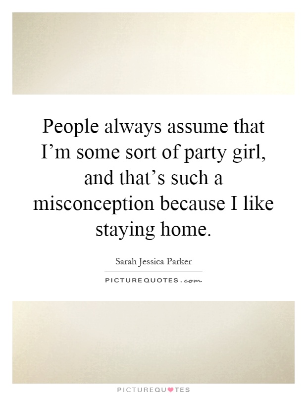 People always assume that I'm some sort of party girl, and that's such a misconception because I like staying home Picture Quote #1