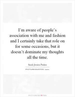 I’m aware of people’s association with me and fashion and I certainly take that role on for some occasions, but it doesn’t dominate my thoughts all the time Picture Quote #1