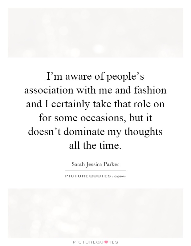 I'm aware of people's association with me and fashion and I certainly take that role on for some occasions, but it doesn't dominate my thoughts all the time Picture Quote #1