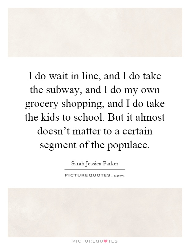 I do wait in line, and I do take the subway, and I do my own grocery shopping, and I do take the kids to school. But it almost doesn't matter to a certain segment of the populace Picture Quote #1