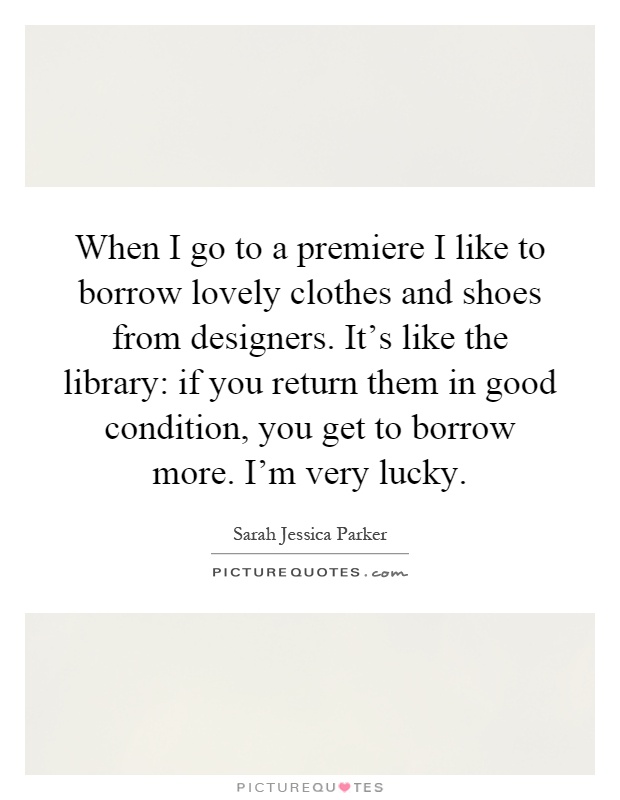 When I go to a premiere I like to borrow lovely clothes and shoes from designers. It's like the library: if you return them in good condition, you get to borrow more. I'm very lucky Picture Quote #1