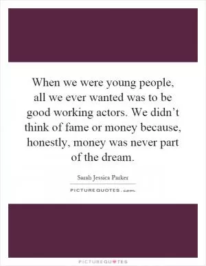 When we were young people, all we ever wanted was to be good working actors. We didn’t think of fame or money because, honestly, money was never part of the dream Picture Quote #1