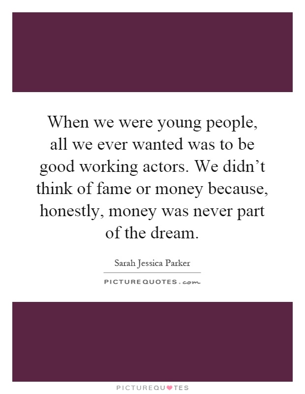 When we were young people, all we ever wanted was to be good working actors. We didn't think of fame or money because, honestly, money was never part of the dream Picture Quote #1
