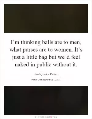 I’m thinking balls are to men, what purses are to women. It’s just a little bag but we’d feel naked in public without it Picture Quote #1