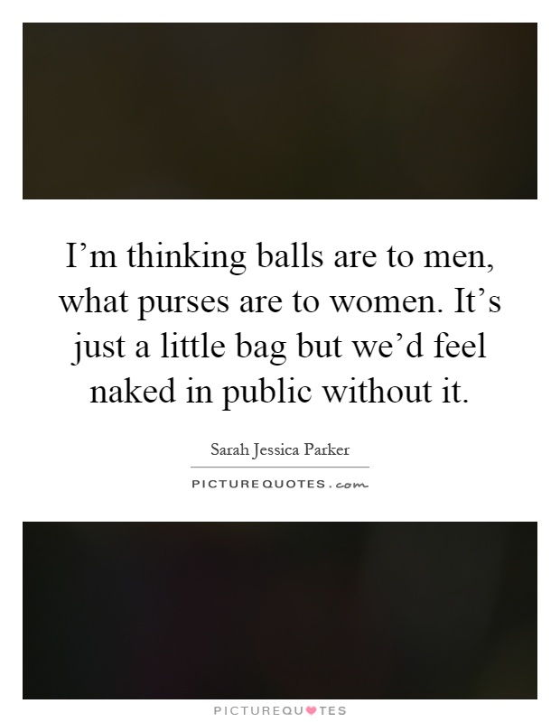 I'm thinking balls are to men, what purses are to women. It's just a little bag but we'd feel naked in public without it Picture Quote #1