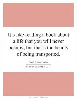 It’s like reading a book about a life that you will never occupy, but that’s the beauty of being transported Picture Quote #1