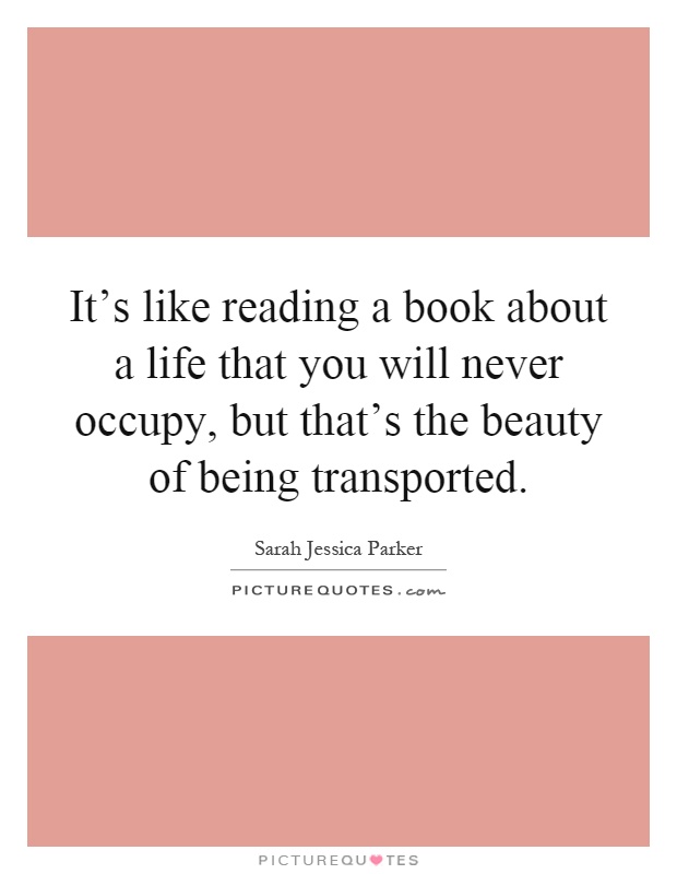 It's like reading a book about a life that you will never occupy, but that's the beauty of being transported Picture Quote #1