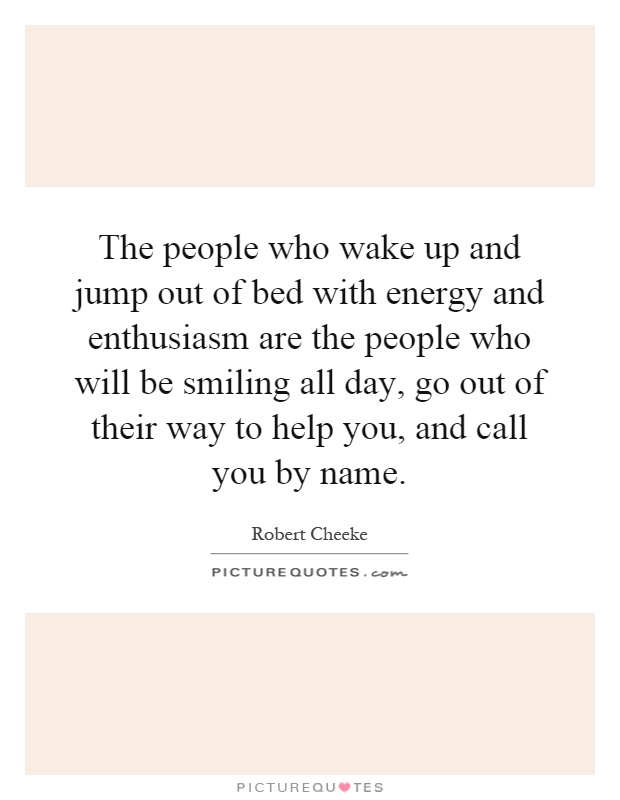 The people who wake up and jump out of bed with energy and enthusiasm are the people who will be smiling all day, go out of their way to help you, and call you by name Picture Quote #1