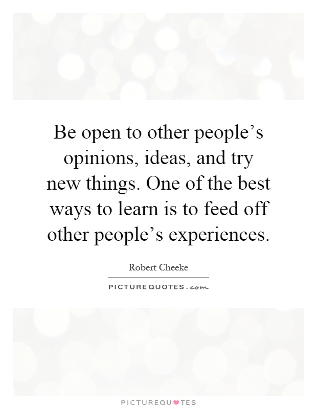Be open to other people's opinions, ideas, and try new things. One of the best ways to learn is to feed off other people's experiences Picture Quote #1