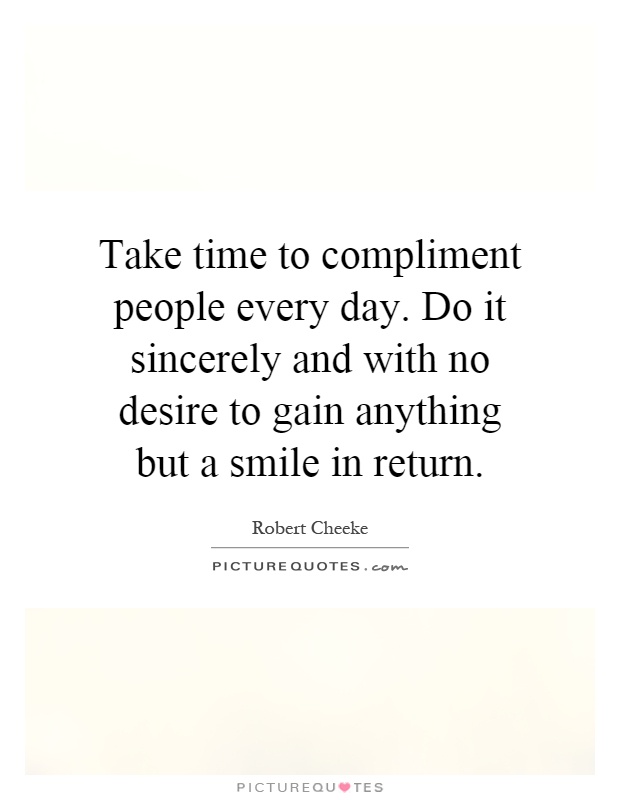 Take time to compliment people every day. Do it sincerely and with no desire to gain anything but a smile in return Picture Quote #1