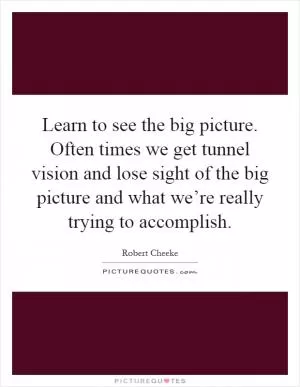 Learn to see the big picture. Often times we get tunnel vision and lose sight of the big picture and what we’re really trying to accomplish Picture Quote #1