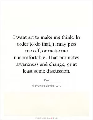 I want art to make me think. In order to do that, it may piss me off, or make me uncomfortable. That promotes awareness and change, or at least some discussion Picture Quote #1